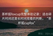 茶杯狐foxcup完整体验记录：适合碎片时间还是长时间观看的判断，“茶杯狐cupfox”
