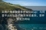从用户角度聊聊茶杯狐foxcup：与同类平台对比后的真实体验差异，茶杯狐官方网站