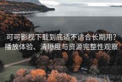 可可影视下载到底适不适合长期用？播放体验、清晰度与资源完整性观察