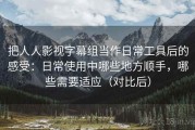 把人人影视字幕组当作日常工具后的感受：日常使用中哪些地方顺手，哪些需要适应（对比后）
