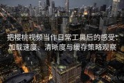 把樱桃视频当作日常工具后的感受：加载速度、清晰度与缓存策略观察