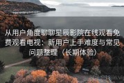 从用户角度聊聊星辰影院在线观看免费观看电视：新用户上手难度与常见问题整理（长期体验）