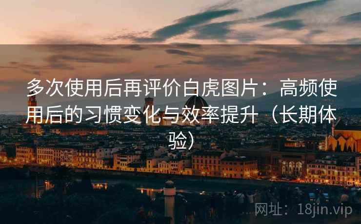 多次使用后再评价白虎图片:高频使用后的习惯变化与效率提升(长期体验) 多次使用后再评价白虎图片:高频使用后的习惯变化与效率提升(长期体验)
