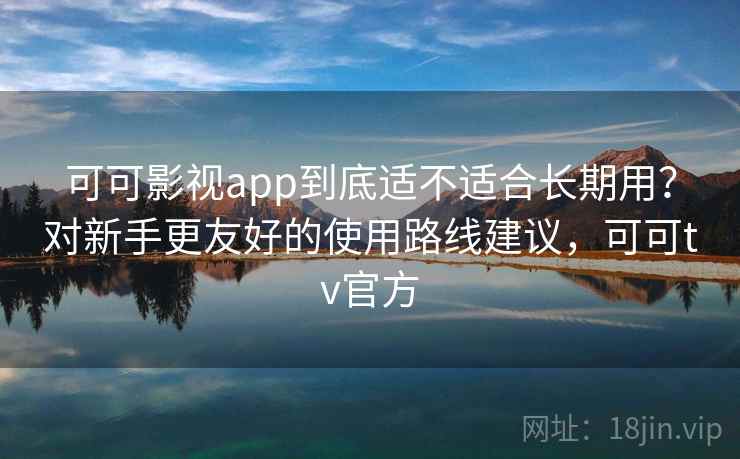 可可影视app到底适不适合长期用？对新手更友好的使用路线建议，可可tv官方