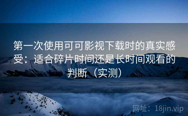 第一次使用可可影视下载时的真实感受：适合碎片时间还是长时间观看的判断（实测）