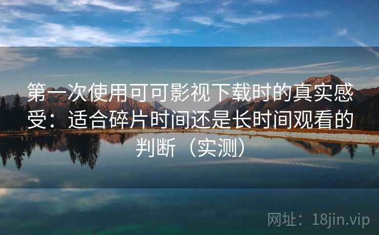 第一次使用可可影视下载时的真实感受：适合碎片时间还是长时间观看的判断（实测）
