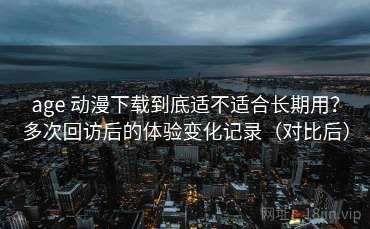 age 动漫下载到底适不适合长期用？多次回访后的体验变化记录（对比后）