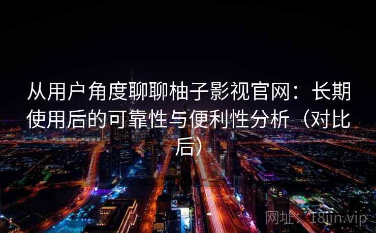 从用户角度聊聊柚子影视官网：长期使用后的可靠性与便利性分析（对比后）