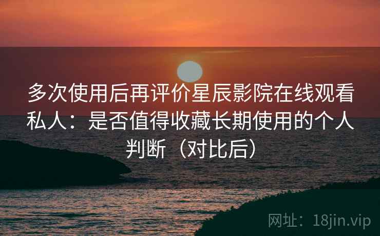 多次使用后再评价星辰影院在线观看私人：是否值得收藏长期使用的个人判断（对比后）