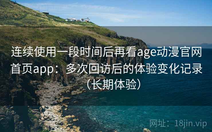 连续使用一段时间后再看age动漫官网首页app:多次回访后的体验变化记录(长期体验) 连续使用一段时间后再看age动漫官网首页app:多次回访后的体验变化记录(长期体验)