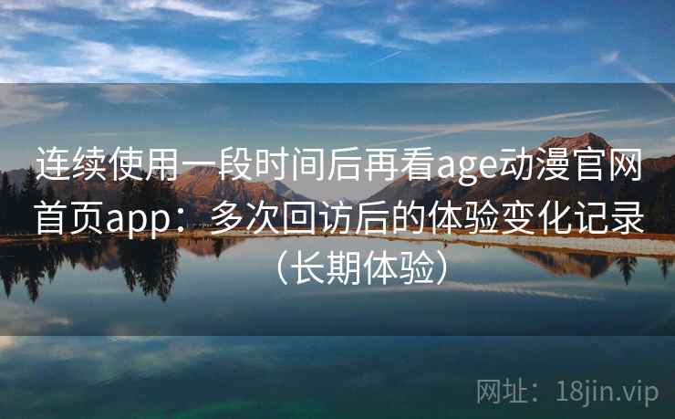 连续使用一段时间后再看age动漫官网首页app:多次回访后的体验变化记录(长期体验) 连续使用一段时间后再看age动漫官网首页app:多次回访后的体验变化记录(长期体验)