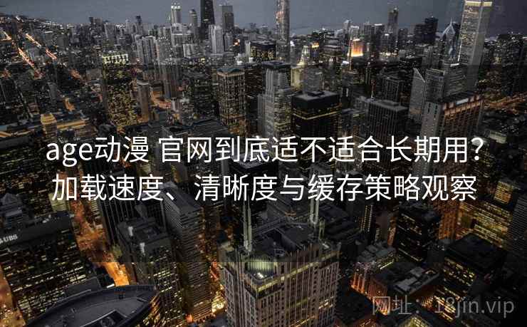 age动漫 官网到底适不适合长期用？加载速度、清晰度与缓存策略观察