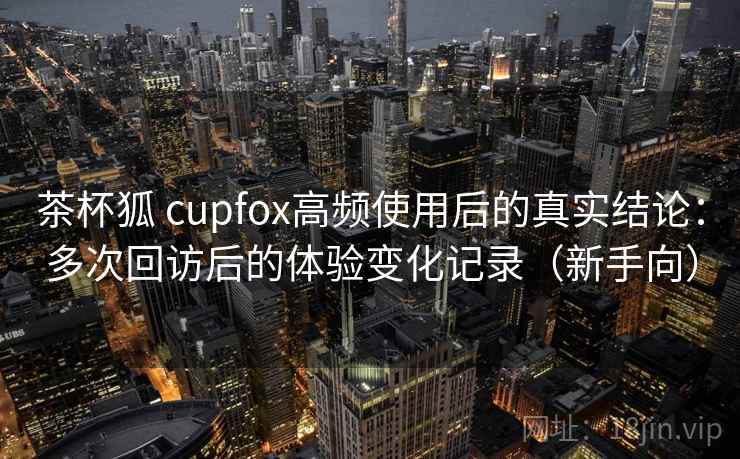茶杯狐 cupfox高频使用后的真实结论:多次回访后的体验变化记录(新手向) 茶杯狐 cupfox高频使用后的真实结论:多次回访后的体验变化记录(新手向)