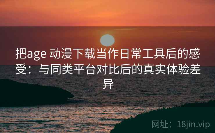 把age 动漫下载当作日常工具后的感受：与同类平台对比后的真实体验差异