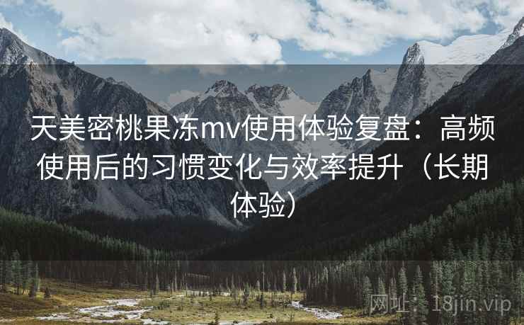 天美密桃果冻mv使用体验复盘：高频使用后的习惯变化与效率提升（长期体验）