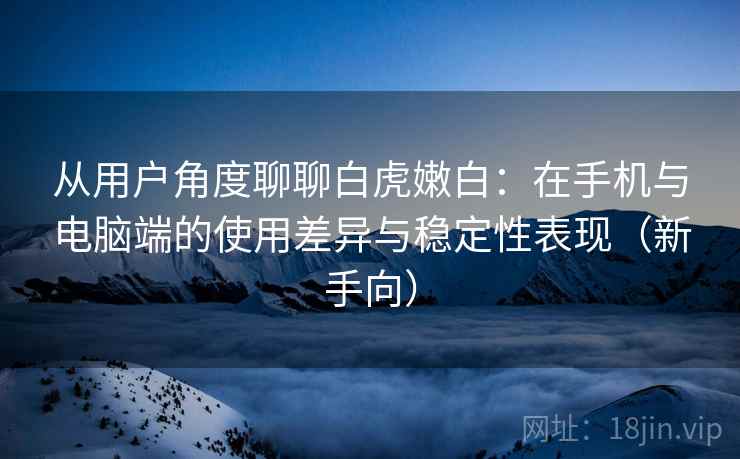 从用户角度聊聊白虎嫩白：在手机与电脑端的使用差异与稳定性表现（新手向）
