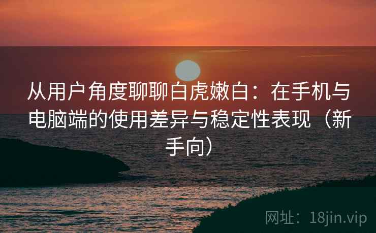 从用户角度聊聊白虎嫩白：在手机与电脑端的使用差异与稳定性表现（新手向）