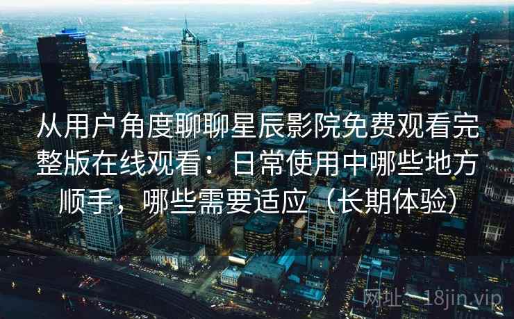 从用户角度聊聊星辰影院免费观看完整版在线观看：日常使用中哪些地方顺手，哪些需要适应（长期体验）