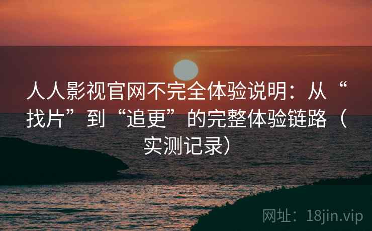 人人影视官网不完全体验说明：从“找片”到“追更”的完整体验链路（实测记录）