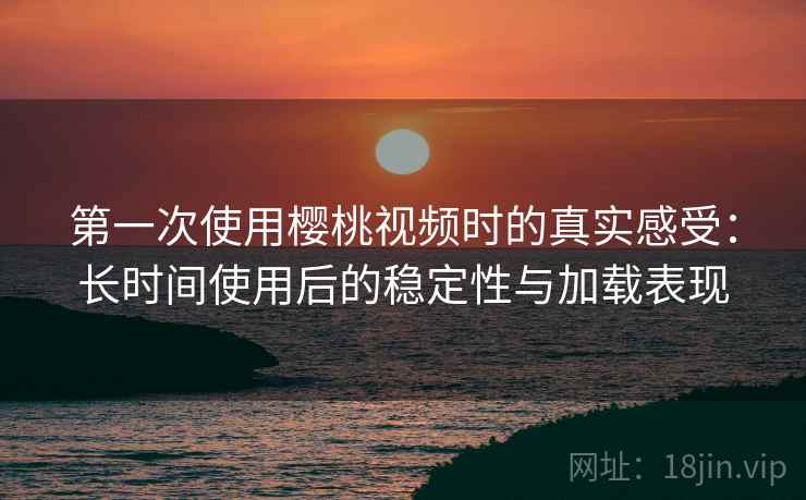 第一次使用樱桃视频时的真实感受：长时间使用后的稳定性与加载表现