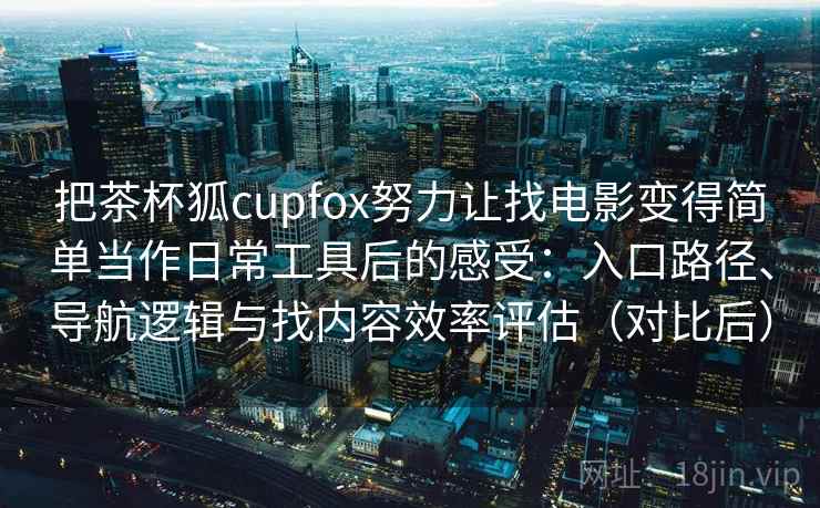 把茶杯狐cupfox努力让找电影变得简单当作日常工具后的感受：入口路径、导航逻辑与找内容效率评估（对比后）