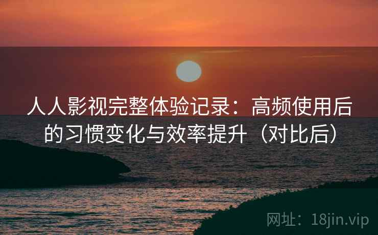 人人影视完整体验记录：高频使用后的习惯变化与效率提升（对比后）