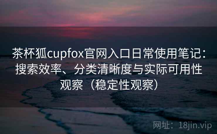 茶杯狐cupfox官网入口日常使用笔记：搜索效率、分类清晰度与实际可用性观察（稳定性观察）