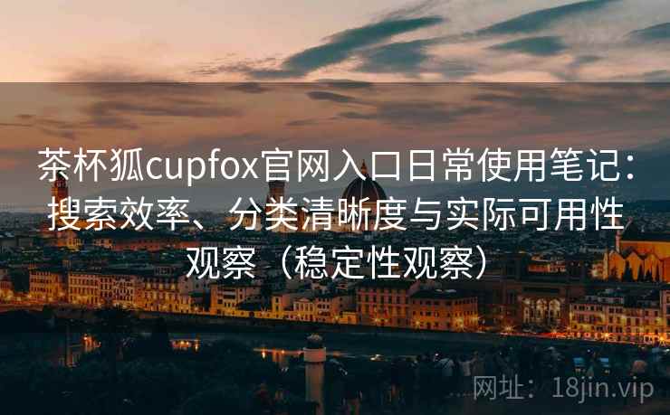 茶杯狐cupfox官网入口日常使用笔记：搜索效率、分类清晰度与实际可用性观察（稳定性观察）