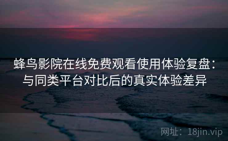蜂鸟影院在线免费观看使用体验复盘：与同类平台对比后的真实体验差异