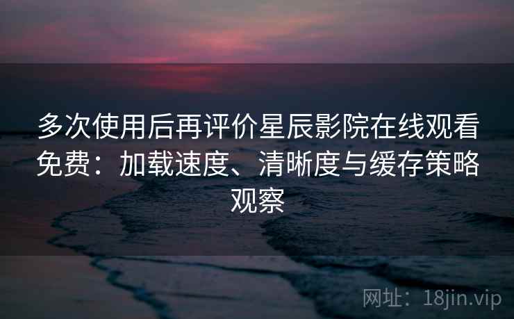 多次使用后再评价星辰影院在线观看免费：加载速度、清晰度与缓存策略观察