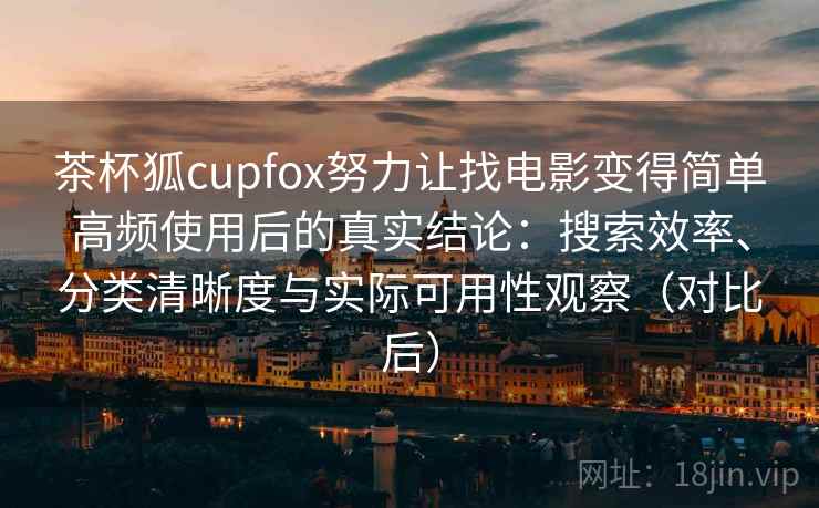 茶杯狐cupfox努力让找电影变得简单高频使用后的真实结论：搜索效率、分类清晰度与实际可用性观察（对比后）