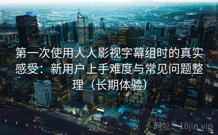 第一次使用人人影视字幕组时的真实感受：新用户上手难度与常见问题整理（长期体验）