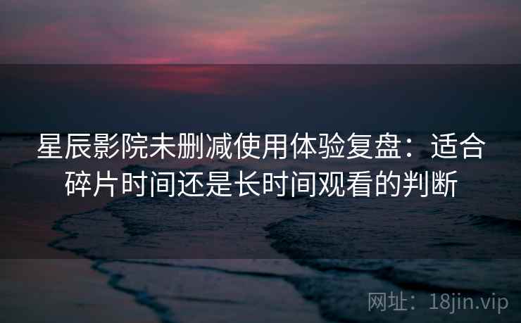 星辰影院未删减使用体验复盘：适合碎片时间还是长时间观看的判断