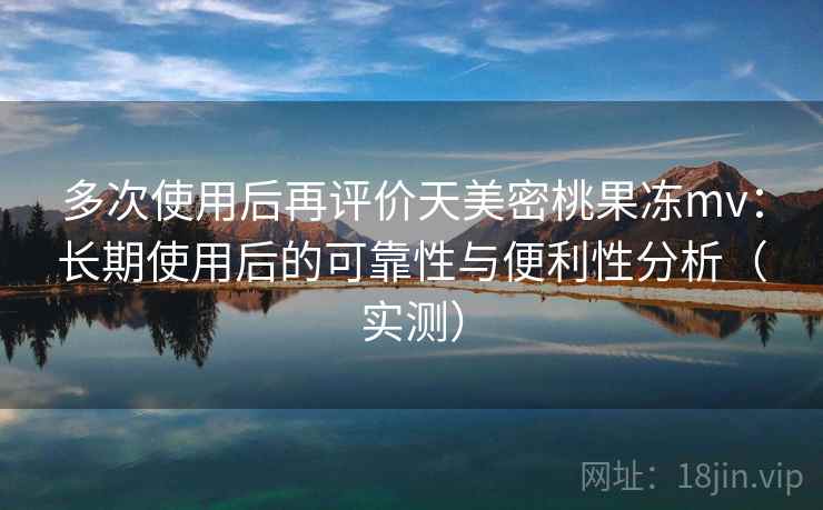 多次使用后再评价天美密桃果冻mv：长期使用后的可靠性与便利性分析（实测）