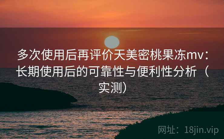 多次使用后再评价天美密桃果冻mv：长期使用后的可靠性与便利性分析（实测）