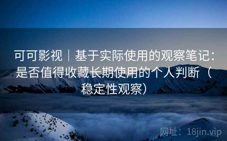 可可影视｜基于实际使用的观察笔记：是否值得收藏长期使用的个人判断（稳定性观察）