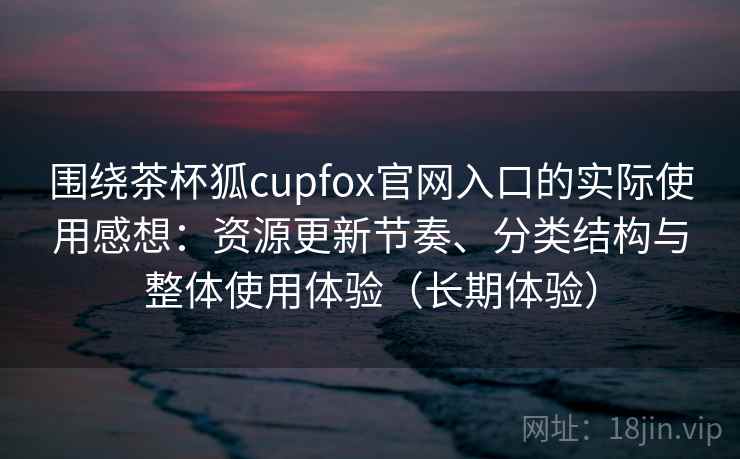 围绕茶杯狐cupfox官网入口的实际使用感想:资源更新节奏、分类结构与整体使用体验(长期体验) 围绕茶杯狐cupfox官网入口的实际使用感想:资源更新节奏、分类结构与整体使用体验(长期体验)