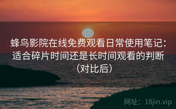 蜂鸟影院在线免费观看日常使用笔记:适合碎片时间还是长时间观看的判断(对比后) 蜂鸟影院在线免费观看日常使用笔记:适合碎片时间还是长时间观看的判断(对比后)