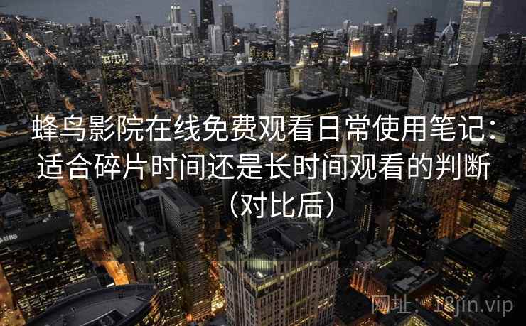 蜂鸟影院在线免费观看日常使用笔记:适合碎片时间还是长时间观看的判断(对比后) 蜂鸟影院在线免费观看日常使用笔记:适合碎片时间还是长时间观看的判断(对比后)