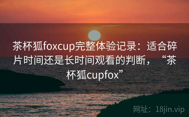 茶杯狐foxcup完整体验记录:适合碎片时间还是长时间观看的判断,“茶杯狐cupfox” 茶杯狐foxcup完整体验记录:适合碎片时间还是长时间观看的判断,“茶杯狐cupfox”