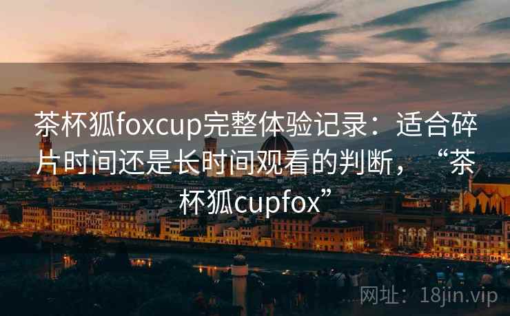 茶杯狐foxcup完整体验记录:适合碎片时间还是长时间观看的判断,“茶杯狐cupfox” 茶杯狐foxcup完整体验记录:适合碎片时间还是长时间观看的判断,“茶杯狐cupfox”