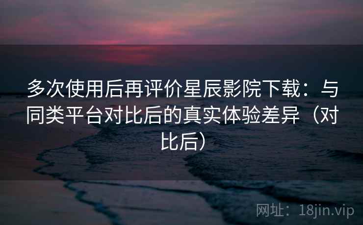多次使用后再评价星辰影院下载:与同类平台对比后的真实体验差异(对比后) 多次使用后再评价星辰影院下载:与同类平台对比后的真实体验差异(对比后)