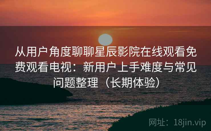 从用户角度聊聊星辰影院在线观看免费观看电视:新用户上手难度与常见问题整理(长期体验) 从用户角度聊聊星辰影院在线观看免费观看电视:新用户上手难度与常见问题整理(长期体验)