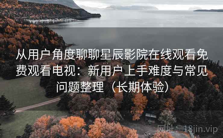 从用户角度聊聊星辰影院在线观看免费观看电视:新用户上手难度与常见问题整理(长期体验) 从用户角度聊聊星辰影院在线观看免费观看电视:新用户上手难度与常见问题整理(长期体验)