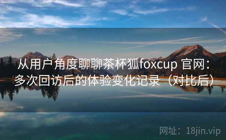 从用户角度聊聊茶杯狐foxcup 官网:多次回访后的体验变化记录(对比后) 从用户角度聊聊茶杯狐foxcup 官网:多次回访后的体验变化记录(对比后)
