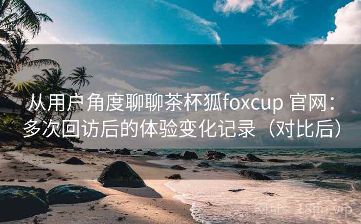 从用户角度聊聊茶杯狐foxcup 官网:多次回访后的体验变化记录(对比后) 从用户角度聊聊茶杯狐foxcup 官网:多次回访后的体验变化记录(对比后)