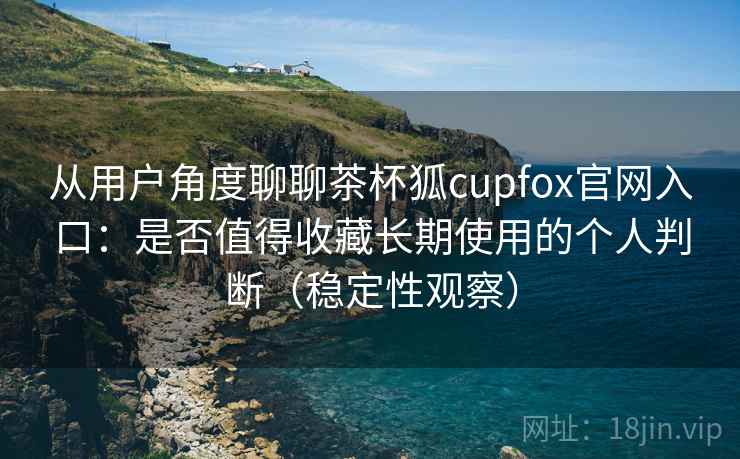 从用户角度聊聊茶杯狐cupfox官网入口:是否值得收藏长期使用的个人判断(稳定性观察) 从用户角度聊聊茶杯狐cupfox官网入口:是否值得收藏长期使用的个人判断(稳定性观察)