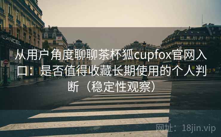 从用户角度聊聊茶杯狐cupfox官网入口:是否值得收藏长期使用的个人判断(稳定性观察) 从用户角度聊聊茶杯狐cupfox官网入口:是否值得收藏长期使用的个人判断(稳定性观察)