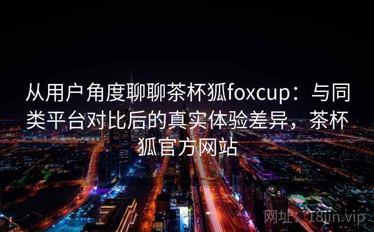 从用户角度聊聊茶杯狐foxcup:与同类平台对比后的真实体验差异,茶杯狐官方网站 从用户角度聊聊茶杯狐foxcup:与同类平台对比后的真实体验差异,茶杯狐官方网站