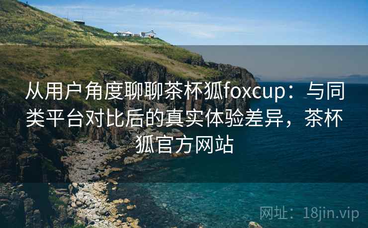 从用户角度聊聊茶杯狐foxcup:与同类平台对比后的真实体验差异,茶杯狐官方网站 从用户角度聊聊茶杯狐foxcup:与同类平台对比后的真实体验差异,茶杯狐官方网站